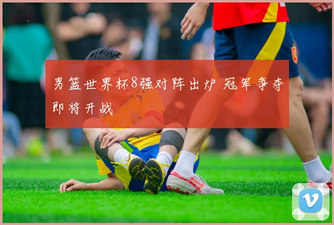 男篮世界杯8强对阵出炉 冠军争夺即将开战