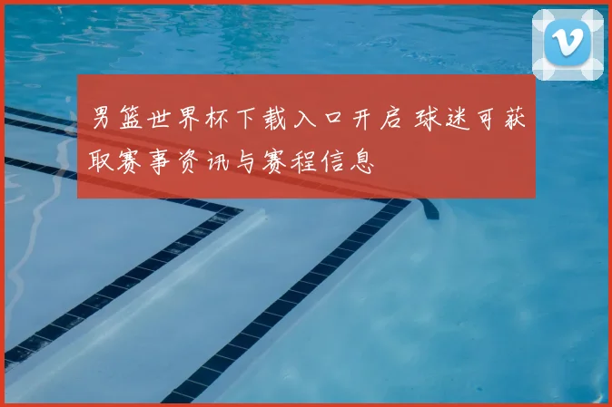 男篮世界杯下载入口开启 球迷可获取赛事资讯与赛程信息