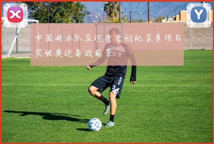 中国游泳队亚运夺金创纪录多项目突破奥运备战前景