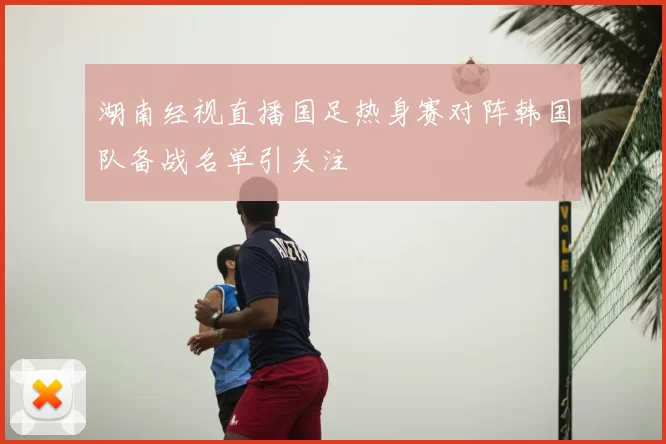 湖南经视直播国足热身赛对阵韩国队备战名单引关注