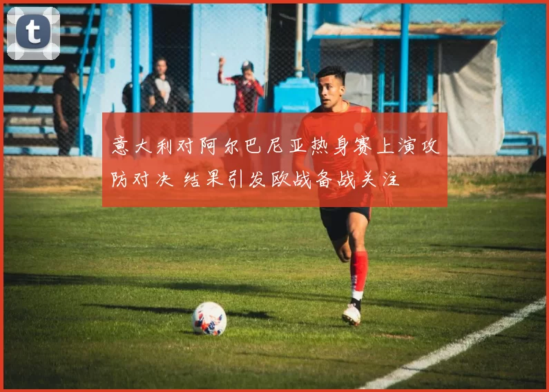 意大利对阿尔巴尼亚热身赛上演攻防对决 结果引发欧战备战关注