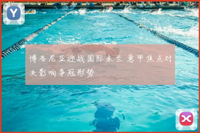 博洛尼亚迎战国际米兰 意甲焦点对决影响争冠形势
