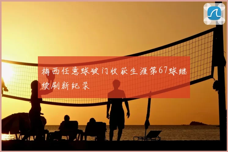 梅西任意球破门收获生涯第67球继续刷新纪录