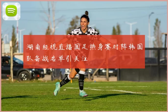 湖南经视直播国足热身赛对阵韩国队备战名单引关注