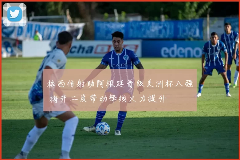 梅西传射助阿根廷晋级美洲杯八强 梅开二度带动锋线火力提升