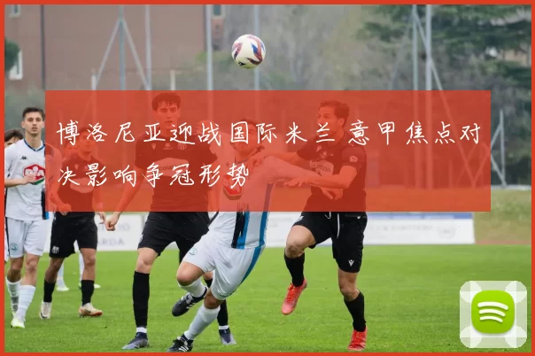 博洛尼亚迎战国际米兰 意甲焦点对决影响争冠形势