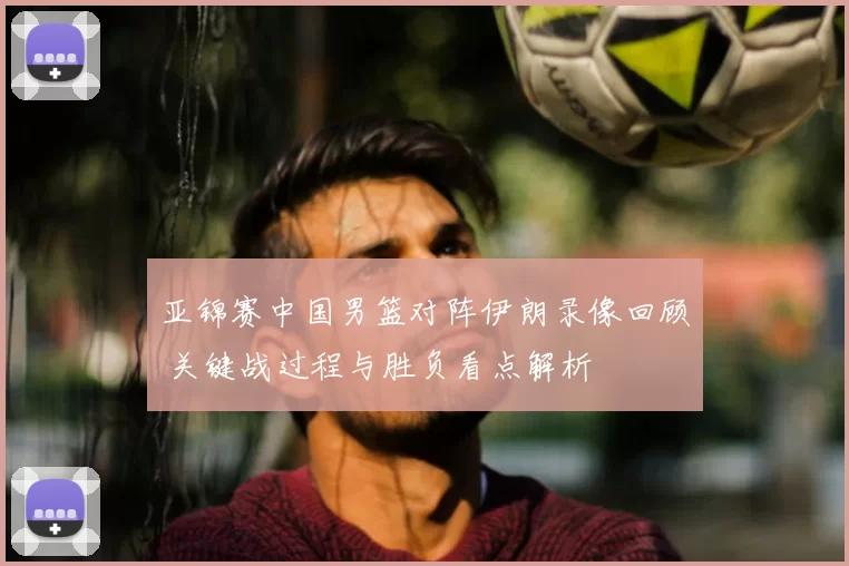 亚锦赛中国男篮对阵伊朗录像回顾 关键战过程与胜负看点解析
