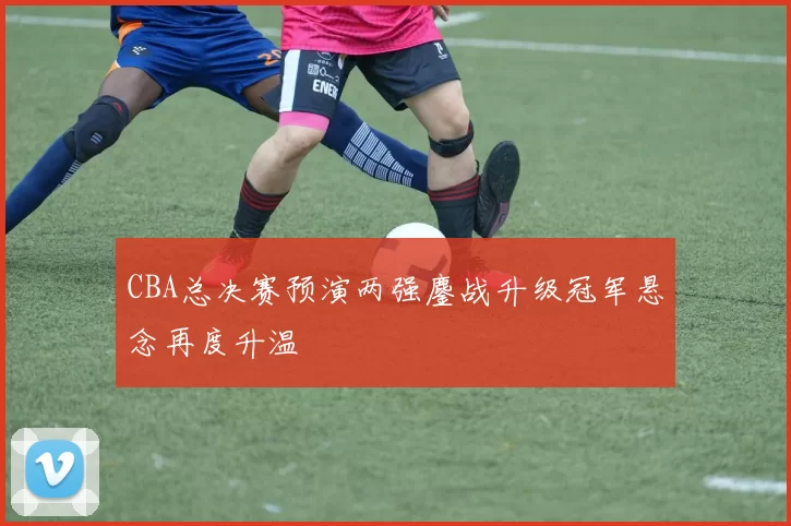 CBA总决赛预演两强鏖战升级冠军悬念再度升温