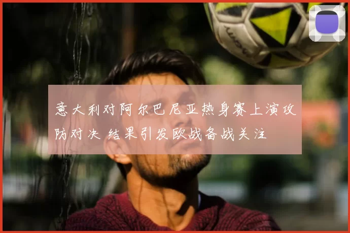 意大利对阿尔巴尼亚热身赛上演攻防对决 结果引发欧战备战关注