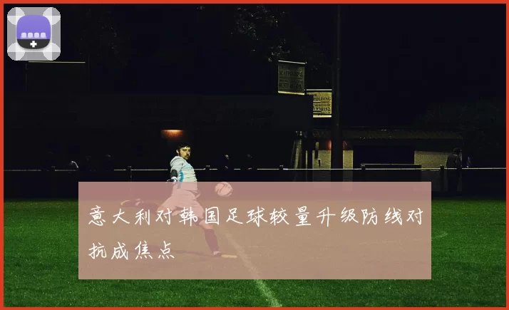 意大利对韩国足球较量升级防线对抗成焦点