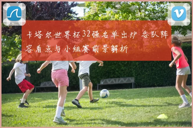 卡塔尔世界杯32强名单出炉 各队阵容看点与小组赛前景解析