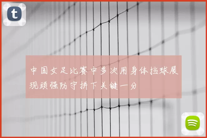 中国女足比赛中多次用身体挡球展现顽强防守拼下关键一分