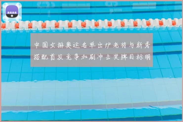 中国女排奥运名单出炉老将与新秀搭配首发竞争加剧冲击奖牌目标明确