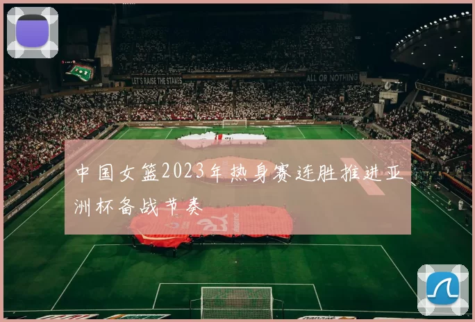 中国女篮2023年热身赛连胜推进亚洲杯备战节奏