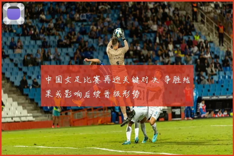 中国女足比赛再迎关键对决 争胜结果或影响后续晋级形势