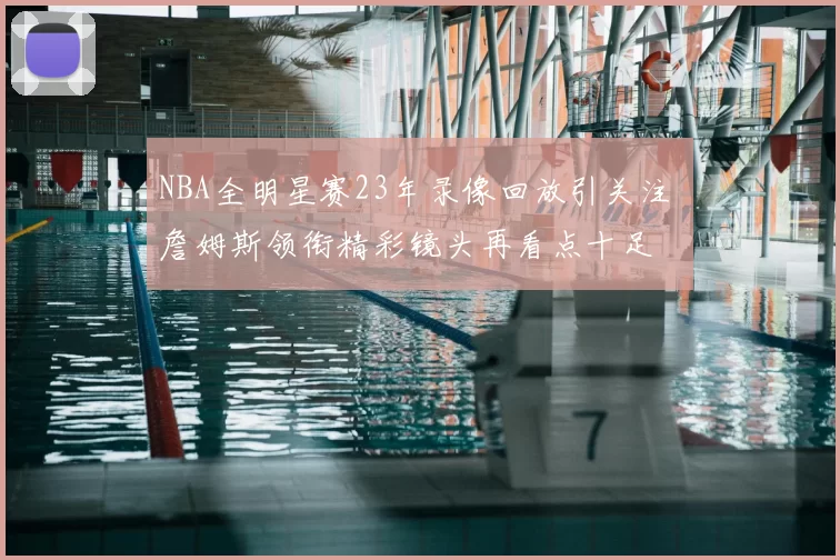 NBA全明星赛23年录像回放引关注 詹姆斯领衔精彩镜头再看点十足