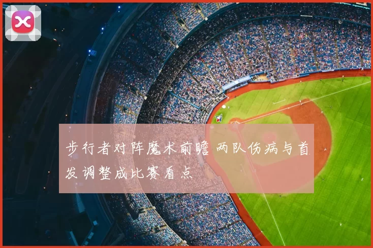 步行者对阵魔术前瞻 两队伤病与首发调整成比赛看点