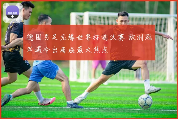 德国男足无缘世界杯淘汰赛 欧洲冠军遇冷出局成最大焦点