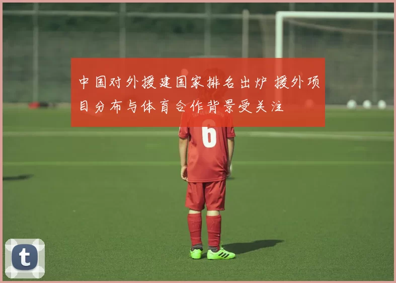 中国对外援建国家排名出炉 援外项目分布与体育合作背景受关注