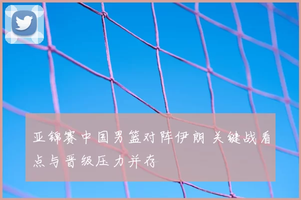 亚锦赛中国男篮对阵伊朗 关键战看点与晋级压力并存
