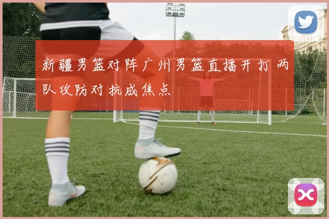 新疆男篮对阵广州男篮直播开打 两队攻防对抗成焦点