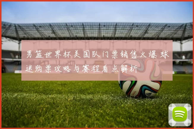 男篮世界杯美国队门票销售火爆 球迷购票攻略与赛程看点解析