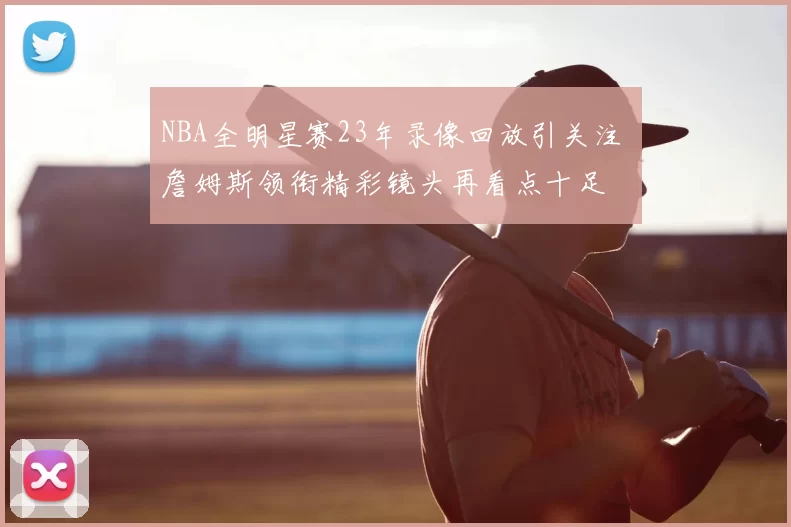 NBA全明星赛23年录像回放引关注 詹姆斯领衔精彩镜头再看点十足