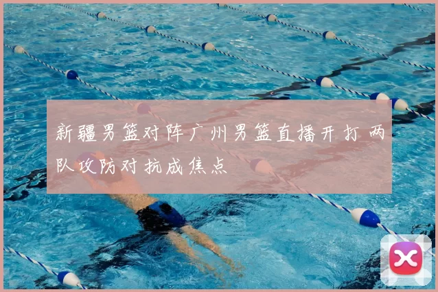 新疆男篮对阵广州男篮直播开打 两队攻防对抗成焦点