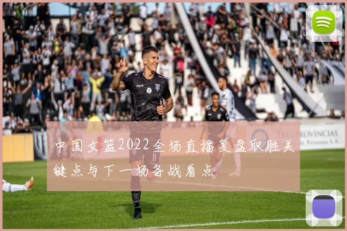 中国女篮2022全场直播复盘取胜关键点与下一场备战看点