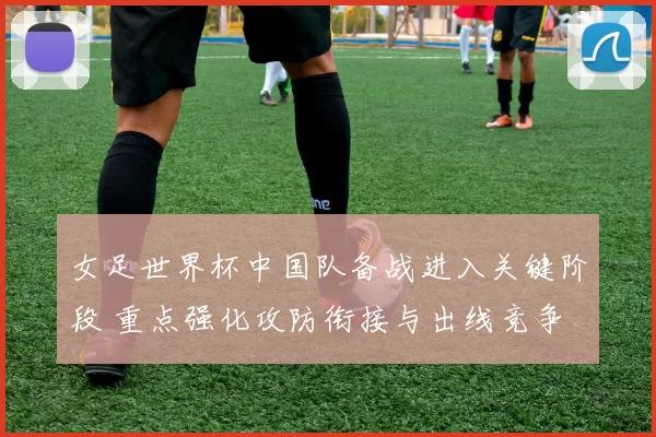 女足世界杯中国队备战进入关键阶段 重点强化攻防衔接与出线竞争