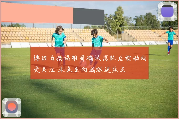 博班马扬诺维奇确认离队后续动向受关注 未来去向成球迷焦点