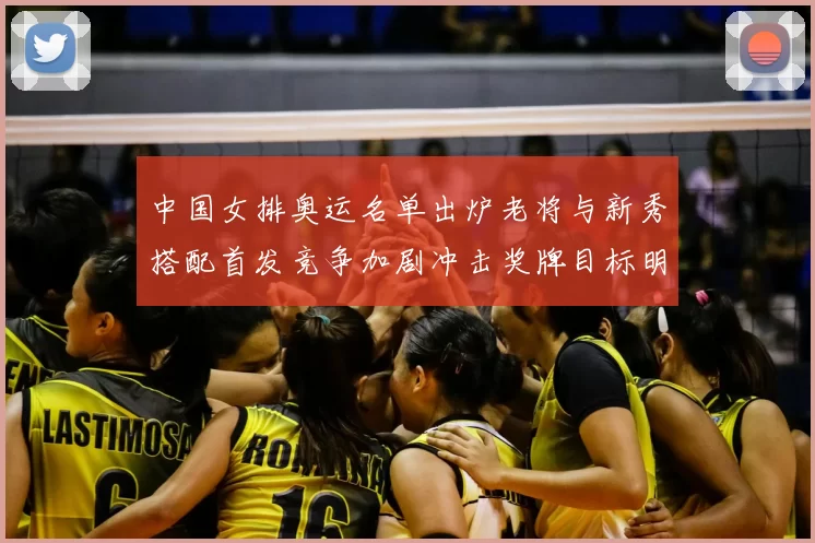 中国女排奥运名单出炉老将与新秀搭配首发竞争加剧冲击奖牌目标明确