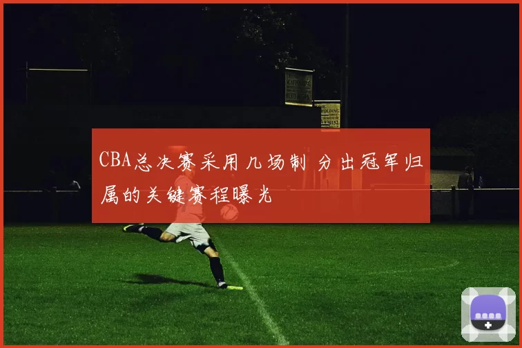 CBA总决赛采用几场制 分出冠军归属的关键赛程曝光