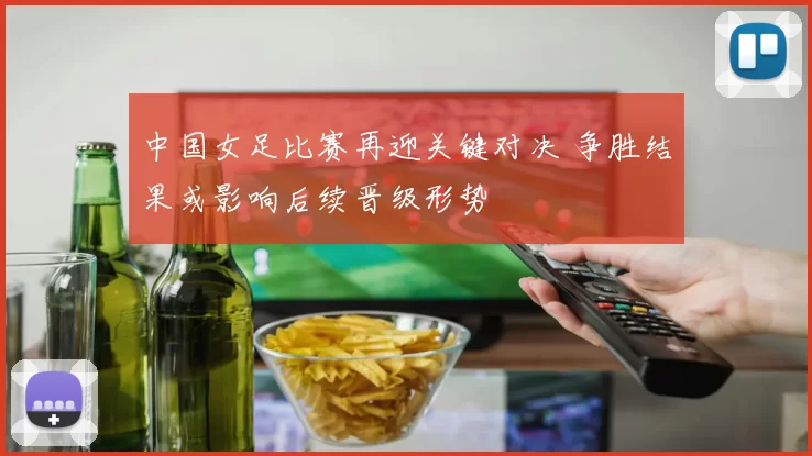 中国女足比赛再迎关键对决 争胜结果或影响后续晋级形势