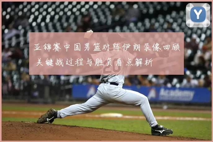 亚锦赛中国男篮对阵伊朗录像回顾 关键战过程与胜负看点解析