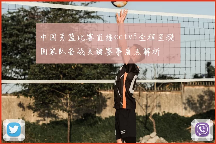 中国男篮比赛直播cctv5全程呈现 国家队备战关键赛事看点解析