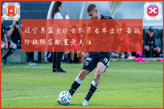 辽宁男篮全运会队员名单出炉 备战阶段阵容配置受关注
