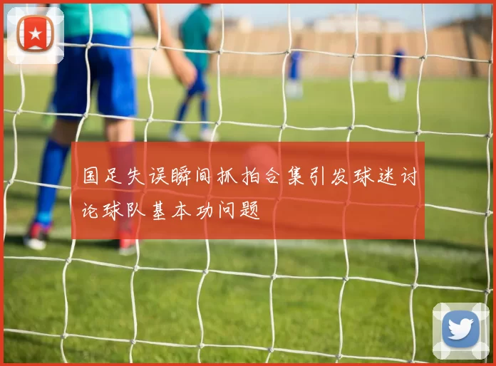 国足失误瞬间抓拍合集引发球迷讨论球队基本功问题